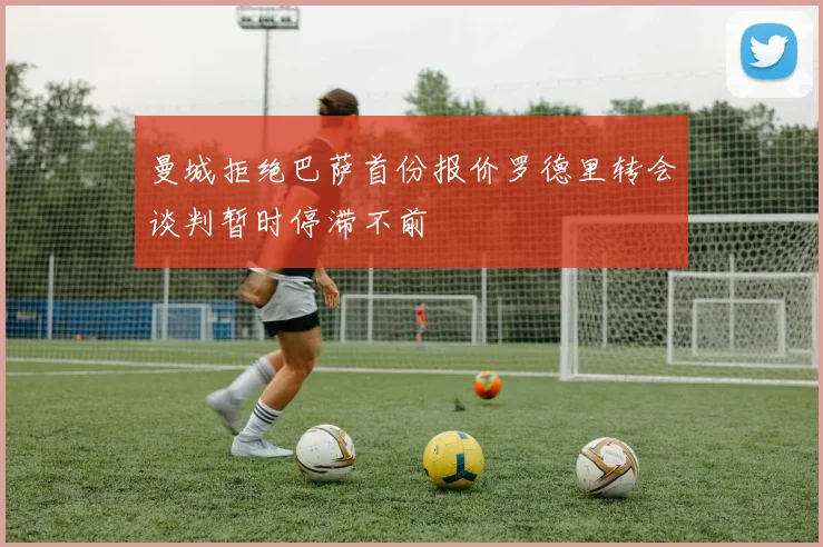 曼城拒绝巴萨首份报价罗德里转会谈判暂时停滞不前