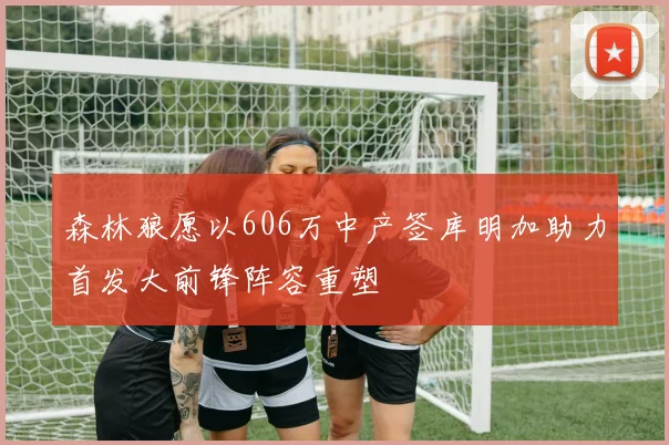 森林狼愿以606万中产签库明加助力首发大前锋阵容重塑