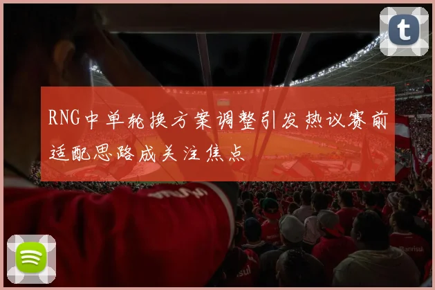 RNG中单轮换方案调整引发热议赛前适配思路成关注焦点