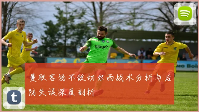 曼联客场不敌切尔西战术分析与后防失误深度剖析