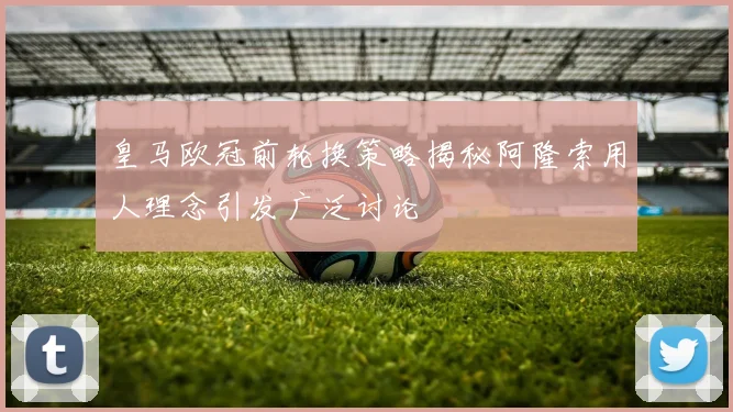 皇马欧冠前轮换策略揭秘阿隆索用人理念引发广泛讨论