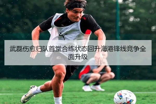 武磊伤愈归队首堂合练状态回升海港锋线竞争全面升级